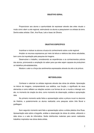 OBJETIVO GERAL




        Proporcionar aos alunos a oportunidade de expressar através das artes visuais o
modo como vêem a arte regional, estimulando os alunos a pesquisarem os artistas da terra.
Dentre estes artistas: Cleir, Ana Ruas, Lelo e Isaac de Oliveira.




                                          OBJETIVO ESPECÍFICO


        Incentivar e motivar os alunos a busca do conhecimento sobre a arte regional.
        Ampliar os recursos expressivos por meio da leitura e releitura das obras estudadas,
bem como da inquietação pela pesquisa de imagens.
        Desenvolver o trabalho, considerando as experiências e os conhecimentos prévios
dos alunos, promovendo a ampliação do saber para que eles sejam capazes de produzirem
os trabalhos pré-estabelecidos.
        Mostrar o valor e a força dos sentimentos expressados através da arte e da pintura.




                                                METODOLOGIA


        Conhecer e valorizar os artistas regionais através das obras de artistas. Apreciação
na leitura de imagens, compreendendo sua estética, sua função, o significado de seus
elementos e como refletem as relações sociais e as formas de ver o mundo e interagir com
ele, no momento de criação da obra, como momento de observação, análise e apropriação
dela.
        No primeiro momento serão feitos a apresentação sobre a pintura mural no decorrer
da História, e posteriormente os alunos realizarão uma pesquisa sobre Arte Mural e
grafitagem.


        Num segundo momento será feita a apresentação sobre a artista plástica Ana Ruas.
Apresentação esta sobre a biografia, análise e observação de obras do artista, utilizando o
data show e a sala de informática. Serão distribuídos materiais para serem realizados
trabalhos inspirados nas obras desta artista.



                                                                                              2
 