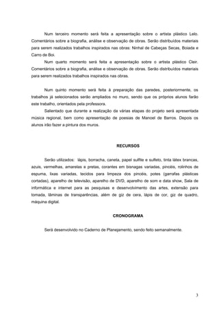 Num terceiro momento será feita a apresentação sobre o artista plástico Lelo.
Comentários sobre a biografia, análise e observação de obras. Serão distribuídos materiais
para serem realizados trabalhos inspirados nas obras: Ninhal de Cabeças Secas, Boiada e
Carro de Boi.
       Num quarto momento será feita a apresentação sobre o artista plástico Cleir.
Comentários sobre a biografia, análise e observação de obras. Serão distribuídos materiais
para serem realizados trabalhos inspirados nas obras.


       Num quinto momento será feita à preparação das paredes, posteriormente, os
trabalhos já selecionados serão ampliados no muro, sendo que os próprios alunos farão
este trabalho, orientados pela professora.
       Salientado que durante a realização da várias etapas do projeto será apresentada
música regional, bem como apresentação de poesias de Manoel de Barros. Depois os
alunos irão fazer a pintura dos muros.




                                                RECURSOS


       Serão utilizados: lápis, borracha, caneta, papel sulfite e sulfeto, tinta látex brancas,
azuis, vermelhas, amarelas e pretas, corantes em bisnagas variadas, pincéis, rolinhos de
espuma, lixas variadas, tecidos para limpeza dos pincéis, potes (garrafas plásticas
cortadas), aparelho de televisão, aparelho de DVD, aparelho de som e data show, Sala de
informática e internet para as pesquisas e desenvolvimento das artes, extensão para
tomada, lâminas de transparências, além de giz de cera, lápis de cor, giz de quadro,
máquina digital.


                                              CRONOGRAMA


       Será desenvolvido no Caderno de Planejamento, sendo feito semanalmente.




                                                                                             3
 