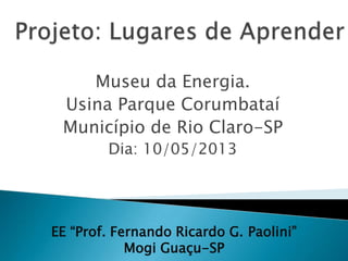 Museu da Energia.
Usina Parque Corumbataí
Município de Rio Claro-SP
Dia: 10/05/2013
EE “Prof. Fernando Ricardo G. Paolini”
Mogi Guaçu-SP
 