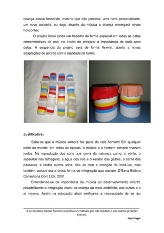 _____________________________________________________________________________
A escola deve formar homens inventivos e criativos que não repitam o que outras gerações
fizeram.
Jean Piaget
criança estará formando, mesmo que não perceba, uma nova personalidade,
um novo conceito, ou seja, através da música a criança enxergará novos
horizontes.
O projeto inclui ainda um trabalho de forma especial em todas as datas
comemorativas do ano, no intuito de enfatizar a importância de cada uma
delas. A sequencia do projeto será de forma flexível, aberto a novas
adaptações de acordo com a realidade da turma.
Justificativa:
Sabe-se que a música sempre fez parte da vida homem! Em qualquer
parte do mundo, em todas as épocas, a música e o homem sempre viveram
juntos. Na reprodução dos sons que ouvia da natureza como: o vento, o
sussurrar nas folhagens, a água dos rios e o estalar dos galhos, o canto dos
pássaros, e tantos outros sons, não só com a intenção de imitá-los, mas
também porque era a única forma de integração que ouviam. D’Sena Editora
Consultoria Com Ltda, 2001.
Entendendo-se da importância da música ao desenvolvimento infantil,
possibilitando a integração maior da criança ao meio ambiente, aos outros e a
si mesma. Assim na educação atual verifica-se a necessidade de se dar
 