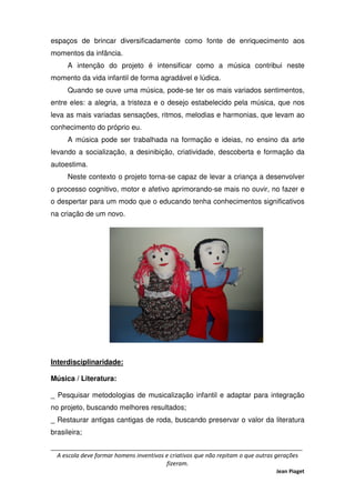 _____________________________________________________________________________
A escola deve formar homens inventivos e criativos que não repitam o que outras gerações
fizeram.
Jean Piaget
espaços de brincar diversificadamente como fonte de enriquecimento aos
momentos da infância.
A intenção do projeto é intensificar como a música contribui neste
momento da vida infantil de forma agradável e lúdica.
Quando se ouve uma música, pode-se ter os mais variados sentimentos,
entre eles: a alegria, a tristeza e o desejo estabelecido pela música, que nos
leva as mais variadas sensações, ritmos, melodias e harmonias, que levam ao
conhecimento do próprio eu.
A música pode ser trabalhada na formação e ideias, no ensino da arte
levando a socialização, a desinibição, criatividade, descoberta e formação da
autoestima.
Neste contexto o projeto torna-se capaz de levar a criança a desenvolver
o processo cognitivo, motor e afetivo aprimorando-se mais no ouvir, no fazer e
o despertar para um modo que o educando tenha conhecimentos significativos
na criação de um novo.
Interdisciplinaridade:
Música / Literatura:
_ Pesquisar metodologias de musicalização infantil e adaptar para integração
no projeto, buscando melhores resultados;
_ Restaurar antigas cantigas de roda, buscando preservar o valor da literatura
brasileira;
 