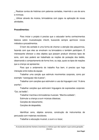 _____________________________________________________________________________
A escola deve formar homens inventivos e criativos que não repitam o que outras gerações
fizeram.
Jean Piaget
_ Realizar contos de histórias com palavras cantadas, inserindo o uso de sons
e mímicas.
_ Utilizar através da música, brincadeiras com jogos na aplicação de novas
atividades.
Procedimentos:
Para iniciar o projeto é preciso que o educador tenha conhecimentos
básicos sobre musicalização infantil, buscando sempre aprimorar novos
métodos e procedimentos.
O bom dia cantado é uma forma de chamar a atenção dos pequeninos,
fazendo com que eles se envolvam na brincadeira e também participem. É
interessante oferecer a eles objetos que possam produzir diversos tipos de
sons, com isso poderá ser trabalhado as noções de pulsação dos bebês,
observando o comportamento de forma livre, ou seja, quais os tipos de reações
que a criança vai apresentar.
Para que o andamento do trabalho flua bem, é preciso que haja
interação entre todos da equipe.
Trabalhar uma canção que estimule movimentos corporais, como por
exemplo: “caranguejo não é peixe”;
Trabalhar com canções que estimulem o uso da linguagem oral: “A dona
aranha”;
Trabalhar canções que estimulem linguagens de expressões corporais:
“Cai, cai balão”;
Trabalhar marchas e brincadeiras musicais: “Marcha soldado”;
Estimular a criança a ouvir músicas clássicas;
Canções de relaxamento;
Canções de despedida;
Identificar sons, objetos sonoros, construção de instrumentos de
percussão com materiais recicláveis;
Trabalhar a educação musical, o ouvir e o tocar;
 