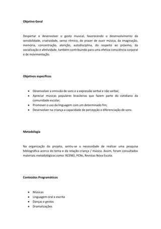 Objetivo Geral



Despertar e desenvolver o gosto musical, favorecendo o desenvolvimento da
sensibilidade, criatividade, senso rítmico, do prazer de ouvir música, da imaginação,
memória, concentração, atenção, autodisciplina, do respeito ao próximo, da
socialização e afetividade, também contribuindo para uma efetiva consciência corporal
e de movimentação.




Objetivos específicos



       Desenvolver a emissão de sons e a expressão verbal e não verbal;
       Apreciar músicas populares brasileiras que fazem parte do cotidiano da
       comunidade escolar;
       Promover o uso da linguagem com um determinado fim;
       Desenvolver na criança a capacidade de percepção e diferenciação de sons.




Metodologia



Na organização do projeto, sentiu-se a necessidade de realizar uma pesquisa
bibliográfica acerca do tema e da relação criança / música. Assim, foram consultados
materiais metodológicos como: RCENEI, PCNs, Revistas Nova Escola.




Conteúdos Programáticos



       Músicas
       Linguagem oral e escrita
       Danças e gestos
       Dramatizações
 