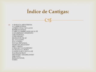  A BARATA MENTIROSA
A CARROCINHA
ATIREI O PAU NO GATO
BORBOLETINHA
CABEÇA,OMBRO,JOELHO E PÉ
CANARINHO CINZENTO
CIRANDINHA
COELHINHO
ESCRAVOS DE JÓ
EU VI O SAPO
FUI À FEIRA
FUI NA ESPANHA
MARCHA SOLDADO
MEU LIMÃO
O BALÃO VAI SUBINDO
O CRAVO E A ROSA
O SAPO NÃO LAVA O PÉ
PAI FRANCISCO
PINTINHO AMARELINHO
PIRULITO
ROSA JUVENIL
SABIÁ
Índice de Cantigas:
 