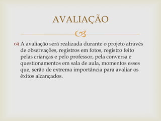 
 A avaliação será realizada durante o projeto através
de observações, registros em fotos, registro feito
pelas crianças e pelo professor, pela conversa e
questionamentos em sala de aula, momentos esses
que, serão de extrema importância para avaliar os
êxitos alcançados.
AVALIAÇÃO
 