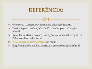
 Referencial Curricular Nacional de Educação Infantil;
 Currículo para creches/ Grade Curricular para educação
infantil;
 Livro: Estimulação Precoce: Inteligência emocional e cognitiva
(2-3 anos)- Grupo Cultural;
 www.google.com.br/cantigas de roda;
 Blog: Meus trabalhos Pedagógicos – amo a educação infantil.
REFERÊNCIA:
 