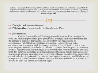
 Duração do Projeto : 03 meses
 Público-Alvo: Comunidade Escolar, alunos e Pais.
 Justificativa:
Cantar é maravilhoso! Todos gostam de brincar. E as cantigas de
roda são muito importantes, pois pertences á tradição oral e são transmitidas
de geração a geração. Brincando, elas exercitam sua capacidade de
socialização, habilidade necessária em qualquer ambiente que exija
convivência e traquejo social. Ao longo da vida, a “roda” terá cenários bem
mais amplos: a escola, o trabalho, a cidade, o país e a família que o adulto vier
formar. Perceber que a combinação de determinadas letrinhas resulta em cada
uma das palavras do refrão de uma cantiga conhecida é muito mais gostoso e
interessante do que aprender a ler e escrever palavras isoladas. Isso aumenta a
capacidade de compreensão da criança que, assim, tem mais possibilidades de
interpretar e conhecer o mundo em que vive. Entre na roda da brincadeira e
divirta-se com sua turma. Será super legal!
Silêncio é um recipiente dentro do qual é colocado um evento musical. Por este motivo há a necessidade de
preparar um ambiente adequado para as crianças vivenciarem todos os parâmetros da música. É a partir do
silêncio tanto externo quanto interno que a música e toda a sua gama de intensidade é apreciada e produzida.
Murray Schafer (1991)
 