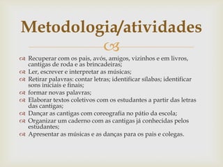 
 Recuperar com os pais, avós, amigos, vizinhos e em livros,
cantigas de roda e as brincadeiras;
 Ler, escrever e interpretar as músicas;
 Retirar palavras: contar letras; identificar sílabas; identificar
sons iniciais e finais;
 formar novas palavras;
 Elaborar textos coletivos com os estudantes a partir das letras
das cantigas;
 Dançar as cantigas com coreografia no pátio da escola;
 Organizar um caderno com as cantigas já conhecidas pelos
estudantes;
 Apresentar as músicas e as danças para os pais e colegas.
Metodologia/atividades
 