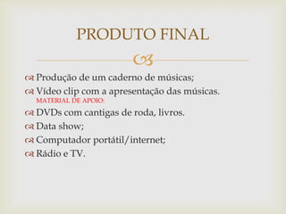 
 Produção de um caderno de músicas;
 Vídeo clip com a apresentação das músicas.
MATERIAL DE APOIO:
 DVDs com cantigas de roda, livros.
 Data show;
 Computador portátil/internet;
 Rádio e TV.
PRODUTO FINAL
 