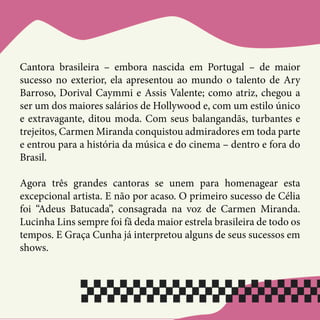Cantora brasileira – embora nascida em Portugal – de maior
sucesso no exterior, ela apresentou ao mundo o talento de Ary
Barroso, Dorival Caymmi e Assis Valente; como atriz, chegou a
ser um dos maiores salários de Hollywood e, com um estilo único
e extravagante, ditou moda. Com seus balangandãs, turbantes e
trejeitos, Carmen Miranda conquistou admiradores em toda parte
e entrou para a história da música e do cinema – dentro e fora do
Brasil.
Agora três grandes cantoras se unem para homenagear esta
excepcional artista. E não por acaso. O primeiro sucesso de Célia
foi “Adeus Batucada”, consagrada na voz de Carmen Miranda.
Lucinha Lins sempre foi fã deda maior estrela brasileira de todo os
tempos. E Graça Cunha já interpretou alguns de seus sucessos em
shows.
 