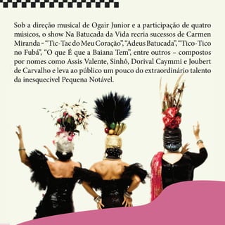Sob a direção musical de Ogair Junior e a participação de quatro
músicos, o show Na Batucada da Vida recria sucessos de Carmen
Miranda‒“Tic-TacdoMeuCoração”,“AdeusBatucada”,“Tico-Tico
no Fubá”, “O que É que a Baiana Tem”, entre outros – compostos
por nomes como Assis Valente, Sinhô, Dorival Caymmi e Joubert
de Carvalho e leva ao público um pouco do extraordinário talento
da inesquecível Pequena Notável.
 