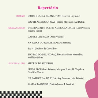 Repertório
O QUE É QUE A BAIANA TEM? (Dorival Caymmi)
SOUTH AMERICAN WAY (Jimmy Mc Hugh e Al Dubin)
DISSERAM QUE VOLTEI AMERICANIZADA (Luiz Peixoto e
Vicente Paiva)
CAMISA LISTRADA (Assis Valente)
NA BAIXA DO SAPATEIRO (Ary Barroso)
TA-HI (Joubert de Carvalho)
TIC-TAC DO MEU CORAÇÃO (Alcyr Pires Vermelho,
Walfrido Silva)
MEDLEY DE SUCESSOS
LINDA FLOR (Luiz Peixoto, Marques Porto, H. Vogeler e
Cândido Costa)
NA BATUCADA DA VIDA (Ary Barroso, Luiz Peixoto)
SAMBA RASGADO (Portelo Juno e J. Pereira)
(TODAS)
(GRAÇA CUNHA)
(LUCINHA LINS)
 