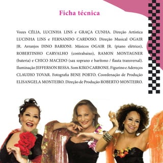 Vozes CÉLIA, LUCINHA LINS e GRAÇA CUNHA. Direção Artística
LUCINHA LINS e FERNANDO CARDOSO. Direção Musical OGAIR
JR. Arranjos DINO BARIONI. Músicos OGAIR JR. (piano elétrico),
ROBERTINHO CARVALHO (contrabaixo), RAMON MONTAGNER
(bateria) e CHICO MACEDO (sax soprano e barítono / flauta transversal).
IluminaçãoJEFFERSONBESSA.SomKIKOCARBONE.FigurinoeAdereços
CLAUDIO TOVAR. Fotografia BENE PORTO. Coordenação de Produção
ELISANGELA MONTEIRO. Direção de Produção ROBERTO MONTEIRO.
Ficha técnica
 