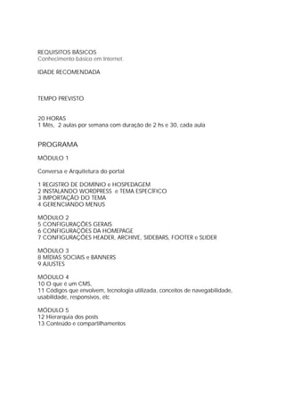 REQUISITOS BÁSICOS
IDADE RECOMENDADA
TEMPO PREVISTO
20 HORAS
1 Mês, 2 aulas por semana com duração de 2 hs e 30, cada aula
PROGRAMA
MÓDULO 1
Conversa e Arquitetura do portal
1 REGISTRO DE DOMÍNIO e HOSPEDAGEM
2 INSTALANDO WORDPRESS e TEMA ESPECÍFICO
3 IMPORTAÇÃO DO TEMA
4 GERENCIANDO MENUS
MÓDULO 2
5 CONFIGURAÇÕES GERAIS
6 CONFIGURAÇÕES DA HOMEPAGE
7 CONFIGURAÇÕES HEADER, ARCHIVE, SIDEBARS, FOOTER e SLIDER
MÓDULO 3
8 MÍDIAS SOCIAIS e BANNERS
9 AJUSTES
MÓDULO 4
10 O que é um CMS,
11 Códigos que envolvem, tecnologia utilizada, conceitos de navegabilidade,
usabilidade, responsivos, etc
MÓDULO 5
12 Hierarquia dos posts
13 Conteúdo e compartilhamentos
Conhecimento básico em Internet.
 
