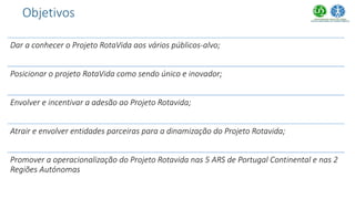 Dar a conhecer o Projeto RotaVida aos vários públicos-alvo;
Posicionar o projeto RotaVida como sendo único e inovador;
Envolver e incentivar a adesão ao Projeto Rotavida;
Atrair e envolver entidades parceiras para a dinamização do Projeto Rotavida;
Promover a operacionalização do Projeto Rotavida nas 5 ARS de Portugal Continental e nas 2
Regiões Autónomas
Objetivos
 