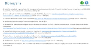 1- Saúde Md. Avaliação do Programa Nacional de Vacinação e melhoria do seu custo-efetividade: 2º Inquérito Serológico Nacional: Portugal Continental 2001-2002.
In: Saúde Md, editor. Direção Geral de Saúde ed. Lisboa 2004. p. 304.
2- Norma da Direção-Geral da Saúde nº 008/2015, atualização: 05/06/2015, disponível em: https://www.dgs.pt/directrizes-da-dgs/normas-e-circulares-
normativas/norma-n-0082015-de-01062015-pdf.aspx [data da consulta: 14/05/2016]
3- Calendário PNV, Direção-Geral da Saúde, disponível em: https://www.dgs.pt/ficheiros-de-upload-2013/calendario-pnv.aspx [data da consulta: 14/05/2016]
4- World Health Organization, Weekly Epidemiological Record nº5, 2013, 88, 49-64.
5- Recomendações sore vacinas extra Programa Nacional de Vacinação, atualização 2015/2016, Comissão da Vacinas SIP-SPP, Sociedade Portuguesa de Pediatria.
Disponível em:
http://www.spp.pt/UserFiles/file/Comissao_de_Vacinas/Recomendacoes%20sobre%20vacinas%20extra%20PNV%202015-2016.pdf [data da consulta: 14/05/2016]
6- Rotateq, Resumo das características do medicamento. Disponível em: http://www.ema.europa.eu/docs/pt_PT/document_library/EPAR_-
_Product_Information/human/000669/WC500054185.pdf [data da consulta: 14/05/2016]
7- Rotarix, Resumo das características do medicamento. Disponível em: http://www.ema.europa.eu/docs/pt_PT/document_library/EPAR_-
_Product_Information/human/000639/WC500054789.pdf [data da consulta: 14/05/2016]
8- sítio MGFamiliar. Disponível em: http://www.mgfamiliar.net/itemgenerico/ext [data da consulta: 14/05/2016]
9- Marlow R, Ferreira M, Cordeiro E, et al. Case control study of rotavirus vaccine effectiveness in Portugal during 6 years of private market use. Pediatr Infect Dis J
2015;34:509-12.
Bibliografia
 