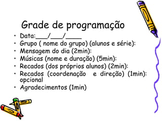 Grade de programação Data:___/___/____ Grupo ( nome do grupo) (alunos e série): Mensagem do dia (2min): Músicas (nome e duração) (5min): Recados (dos próprios alunos) (2min): Recados (coordenação  e direção) (1min): opcional Agradecimentos (1min) 