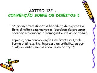 ARTIGO 13º -  CONVENÇÃO SOBRE OS DIREITOS DA CRIANÇA "A criança tem direito à liberdade de expressão.  Este direito compreende a liberdade de procurar,  receber e expandir informações e idéias de toda a  espécie, sem considerações de fronteiras, sob  forma oral, escrita, impressa ou artística ou por  qualquer outro meio à escolha da criança." 