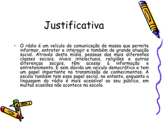 Justificativa O rádio é um veículo de comunicação de massa que permite informar, entreter e interagir e também de grande atuação social. Através desta mídia, pessoas das mais diferentes classes sociais, níveis intelectuais, religiões e outras diferenças sociais, têm acesso à informação e entretenimento. É sem dúvida um veículo democrático e tem um papel importante na transmissão de conhecimentos. A escola também tem esse papel social, no entanto, enquanto a linguagem do rádio é mais acessível ao seu público, em muitas ocasiões não acontece na escola.  