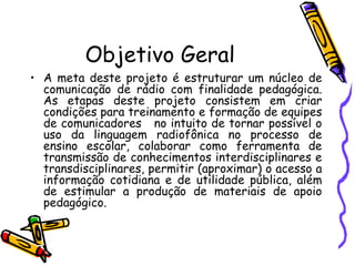 Objetivo Geral A meta deste projeto é estruturar um núcleo de comunicação de rádio com finalidade pedagógica. As etapas deste projeto consistem em criar condições para treinamento e formação de equipes de comunicadores  no intuito de tornar possível o uso da linguagem radiofônica no processo de ensino escolar, colaborar como ferramenta de transmissão de conhecimentos interdisciplinares e transdisciplinares, permitir (aproximar) o acesso a informação cotidiana e de utilidade pública, além de estimular a produção de materiais de apoio pedagógico. 
