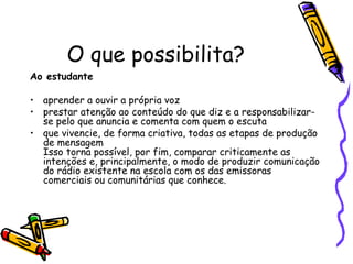 O que possibilita?  Ao estudante   aprender a ouvir a própria voz  prestar atenção ao conteúdo do que diz e a responsabilizar-se pelo que anuncia e comenta com quem o escuta  que vivencie, de forma criativa, todas as etapas de produção de mensagem Isso torna possível, por fim, comparar criticamente as intenções e, principalmente, o modo de produzir comunicação do rádio existente na escola com os das emissoras comerciais ou comunitárias que conhece.  