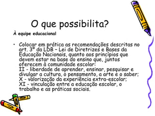 O que possibilita? À equipe educacional  Colocar em prática as recomendações descritas no art. 3º da LDB – Lei de Diretrizes e Bases da Educação Nacionais, quanto aos princípios que devem estar na base do ensino que, juntos oferecem à comunidade escolar:  II - liberdade de aprender, ensinar, pesquisar e divulgar a cultura, o pensamento, a arte e o saber; X - valorização da experiência extra-escolar; XI - vinculação entre a educação escolar, o trabalho e as práticas sociais.  