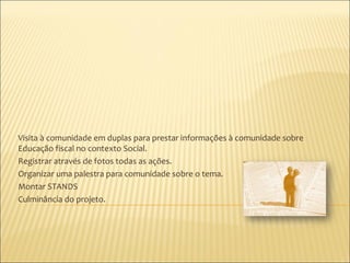 Visita à comunidade em duplas para prestar informações à comunidade sobre
Educação fiscal no contexto Social.
Registrar através de fotos todas as ações.
Organizar uma palestra para comunidade sobre o tema.
Montar STANDS
Culminância do projeto.
 