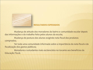 RESULTADOS ESPERADOS

          Mudança de atitude dos moradores do bairro e comunidade escolar depois
das informações e do trabalho feito pelos alunos da escola;
          Mudança de postura dos alunos exigindo nota fiscal dos produtos
comprados;
          Ter toda uma comunidade informada sobre a importância da nota fiscal e da
fiscalização dos gastos públicos;
          Moradores e estudantes mais esclarecidos no tocante aos benefícios da
Educação Fiscal.
 
