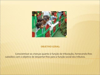 OBJETIVO GERAL:

         Conscientizar as crianças quanto à função da tributação, fornecendo-lhes
subsídios com o objetivo de despertar-lhes para a função social dos tributos.
 