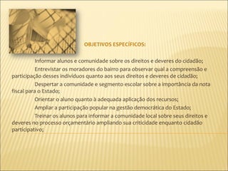 OBJETIVOS ESPECÍFICOS:

          Informar alunos e comunidade sobre os direitos e deveres do cidadão;
          Entrevistar os moradores do bairro para observar qual a compreensão e
participação desses indivíduos quanto aos seus direitos e deveres de cidadão;
          Despertar a comunidade e segmento escolar sobre a importância da nota
fiscal para o Estado;
          Orientar o aluno quanto à adequada aplicação dos recursos;
          Ampliar a participação popular na gestão democrática do Estado;
          Treinar os alunos para informar a comunidade local sobre seus direitos e
deveres no processo orçamentário ampliando sua criticidade enquanto cidadão
participativo;
 
