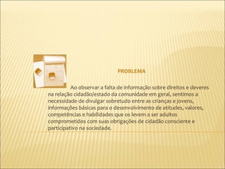 PROBLEMA

          Ao observar a falta de informação sobre direitos e deveres
na relação cidadão/estado da comunidade em geral, sentimos a
necessidade de divulgar sobretudo entre as crianças e jovens,
informações básicas para o desenvolvimento de atitudes, valores,
competências e habilidades que os levem a ser adultos
comprometidos com suas obrigações de cidadão consciente e
participativo na sociedade.
 