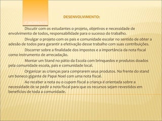 DESENVOLVIMENTO:
         1º MOMENTO
         Discutir com os estudantes o projeto, objetivos e necessidade de
envolvimento de todos, responsabilidade para o sucesso do trabalho.
         Divulgar o projeto com os pais e comunidade escolar no sentido de obter a
adesão de todos para garantir a efetivação desse trabalho com suas contribuições.
         Discorrer sobre a finalidade dos impostos e a importância da nota fiscal
como instrumento de arrecadação.
         Montar um Stand no pátio da Escola com brinquedos e produtos doados
pela comunidade escola, pais e comunidade local.
         Organizar as crianças para comprarem seus produtos. Na frente do stand
um boneco gigante de Papai Noel com uma nota fiscal.
         Ao receber a nota ou o cupom fiscal a criança é orientada sobre a
necessidade de se pedir a nota fiscal para que os recursos sejam revestidos em
benefícios de toda a comunidade.
 