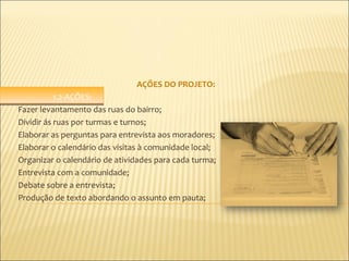 AÇÕES DO PROJETO:
           1.2-AÇÕES:
Fazer levantamento das ruas do bairro;
Dividir ás ruas por turmas e turnos;
Elaborar as perguntas para entrevista aos moradores;
Elaborar o calendário das visitas à comunidade local;
Organizar o calendário de atividades para cada turma;
Entrevista com a comunidade;
Debate sobre a entrevista;
Produção de texto abordando o assunto em pauta;
 