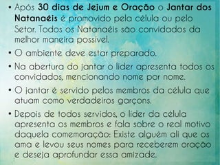 ● Após 30 dias de Jejum e Oração o Jantar dos
Natanaéis é promovido pela célula ou pelo
Setor. Todos os Natanaéis são convidados da
melhor maneira possível.
●
O ambiente deve estar preparado.
●
Na abertura do jantar o líder apresenta todos os
convidados, mencionando nome por nome.
●
O jantar é servido pelos membros da célula que
atuam como verdadeiros garçons.
●
Depois de todos servidos, o líder da célula
apresenta os membros e fala sobre o real motivo
daquela comemoração: Existe alguém ali que os
ama e levou seus nomes para receberem oração
e deseja aprofundar essa amizade.
 
