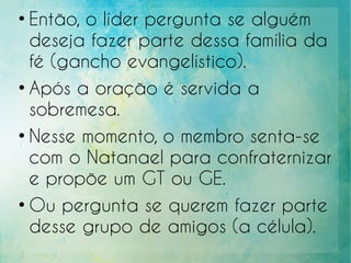 ●
Então, o líder pergunta se alguém
deseja fazer parte dessa família da
fé (gancho evangelístico).
●
Após a oração é servida a
sobremesa.
●
Nesse momento, o membro senta-se
com o Natanael para confraternizar
e propõe um GT ou GE.
●
Ou pergunta se querem fazer parte
desse grupo de amigos (a célula).
 