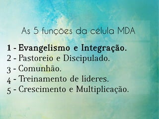 As 5 funções da célula MDA
1 - Evangelismo e Integração.
2 - Pastoreio e Discipulado.
3 - Comunhão.
4 - Treinamento de líderes.
5 - Crescimento e Multiplicação.
 