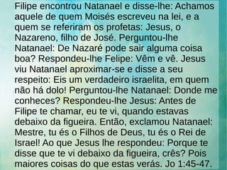 Filipe encontrou Natanael e disse-lhe: Achamos
aquele de quem Moisés escreveu na lei, e a
quem se referiram os profetas: Jesus, o
Nazareno, filho de José. Perguntou-lhe
Natanael: De Nazaré pode sair alguma coisa
boa? Respondeu-lhe Felipe: Vêm e vê. Jesus
viu Natanael aproximar-se e disse a seu
respeito: Eis um verdadeiro israelita, em quem
não há dolo! Perguntou-lhe Natanael: Donde me
conheces? Respondeu-lhe Jesus: Antes de
Filipe te chamar, eu te vi, quando estavas
debaixo da figueira. Então, exclamou Natanael:
Mestre, tu és o Filhos de Deus, tu és o Rei de
Israel! Ao que Jesus lhe respondeu: Porque te
disse que te vi debaixo da figueira, crês? Pois
maiores coisas do que estas verás. Jo 1:45-47.
 
