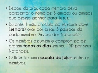 ●
Depois de orar, cada membro deve
apresentar o nome de 3 amigos ou amigas
que deseja ganhar para Jesus.
●
Durante 1 mês, a célula ao se reunir deve
(sempre) orar por essas 3 pessoas de
cada membro. “Árvore dos Natanaéis”.
●
Os membros assumem o compromisso de
orarem todos os dias em seu TSD por seus
Natanaéis.
● O líder faz uma escala de jejum entre os
membros.
 