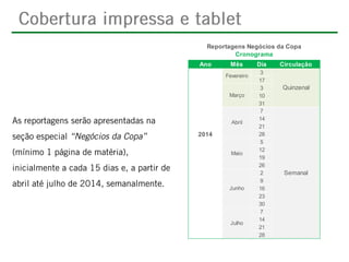 Reportagens Negócios da Copa
Cronograma
Ano

Mês
Fevereiro

Março

Abril

2014
Maio

Junho

Julho

Dia
3
17
3
10
31
7
14
21
28
5
12
19
26
2
9
16
23
30
7
14
21
28

Circulação

Quinzenal

Semanal

 