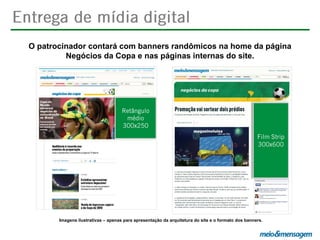 O patrocinador contará com banners randômicos na home da página
Negócios da Copa e nas páginas internas do site.

Imagens ilustrativas – apenas para apresentação da arquitetura do site e o formato dos banners.

 