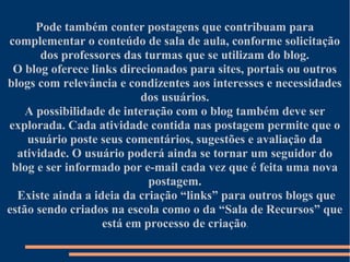 Pode também conter postagens que contribuam para
complementar o conteúdo de sala de aula, conforme solicitação
       dos professores das turmas que se utilizam do blog.
 O blog oferece links direcionados para sites, portais ou outros
blogs com relevância e condizentes aos interesses e necessidades
                          dos usuários.
    A possibilidade de interação com o blog também deve ser
explorada. Cada atividade contida nas postagem permite que o
    usuário poste seus comentários, sugestões e avaliação da
  atividade. O usuário poderá ainda se tornar um seguidor do
 blog e ser informado por e-mail cada vez que é feita uma nova
                            postagem.
  Existe ainda a ideia da criação “links” para outros blogs que
estão sendo criados na escola como o da “Sala de Recursos” que
                   está em processo de criação.
 