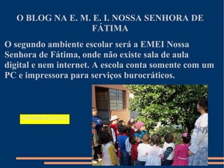 O BLOG NA E. M. E. I. NOSSA SENHORA DE
                  FÁTIMA
O segundo ambiente escolar será a EMEI Nossa
Senhora de Fátima, onde não existe sala de aula
digital e nem internet. A escola conta somente com um
PC e impressora para serviços burocráticos.



    ENTRAR NO BLOG
 
