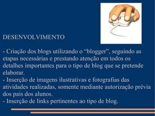 DESENVOLVIMENTO

- Criação dos blogs utilizando o “blogger”, seguindo as
etapas necessárias e prestando atenção em todos os
detalhes importantes para o tipo de blog que se pretende
elaborar.
- Inserção de imagens ilustrativas e fotografias das
atividades realizadas, somente mediante autorização prévia
dos pais dos alunos.
- Inserção de links pertinentes ao tipo de blog.
 