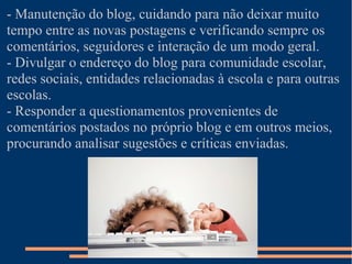 - Manutenção do blog, cuidando para não deixar muito
tempo entre as novas postagens e verificando sempre os
comentários, seguidores e interação de um modo geral.
- Divulgar o endereço do blog para comunidade escolar,
redes sociais, entidades relacionadas à escola e para outras
escolas.
- Responder a questionamentos provenientes de
comentários postados no próprio blog e em outros meios,
procurando analisar sugestões e críticas enviadas.
 