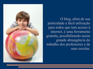 O blog, além de sua
 praticidade e fácil utilização
  para todos que tem acesso à
   internet, é uma ferramenta
gratuita, possibilitando assim
       grande abrangência do
trabalho dos professores e de
                  suas escolas.
 