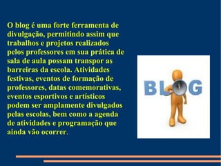O blog é uma forte ferramenta de
divulgação, permitindo assim que
trabalhos e projetos realizados
pelos professores em sua prática de
sala de aula possam transpor as
barreiras da escola. Atividades
festivas, eventos de formação de
professores, datas comemorativas,
eventos esportivos e artísticos
podem ser amplamente divulgados
pelas escolas, bem como a agenda
de atividades e programação que
ainda vão ocorrer.
 