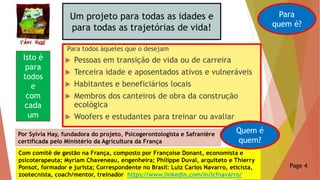 Um projeto para todas as idades e
para todas as trajetórias de vida!
Para todos àqueles que o desejam
 Pessoas em transição de vida ou de carreira
 Terceira idade e aposentados ativos e vulneráveis
 Habitantes e beneficiários locais
 Membros dos canteiros de obra da construção
ecológica
 Woofers e estudantes para treinar ou avaliar
Para
quem é?
Isto é
para
todos
e
com
cada
um
Por Sylvia Hay, fundadora do projeto, Psicogerontologista e Safranière
certificada pelo Ministério da Agricultura da França
Com comitê de gestão na França, composto por Françoise Donant, economista e
psicoterapeuta; Myriam Chaveneau, engenheira; Philippe Duval, arquiteto e Thierry
Ponsot, formador e jurista; Correspondente no Brasil: Luiz Carlos Navarro, eticista,
zootecnista, coach/mentor, treinador https://www.linkedin.com/in/lcfnavarro/
Quem é
quem?
Page 4
 