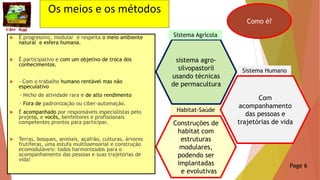 Construções de
habitat com
estruturas
modulares,
podendo ser
implantadas
e evolutivas
Habitat-Saúde
Os meios e os métodos
 É progressivo, modular e respeita o meio ambiente
natural e esfera humana.
 É participativo e com um objetivo de troca dos
conhecimentos.
 - Com o trabalho humano rentável mas não
especulativo
- Nicho de atividade rara e de alto rendimento
- Fora de padronização ou ciber-automação.
 É acompanhado por responsáveis especialistas pelo
projeto, e vocês, benfeitores e profissionais
competentes prontos para participar.
 Terras, bosques, animais, açafrão, culturas, árvores
frutíferas, uma estufa multissensorial e construção
ecomoduláveis: todos harmonizados para o
acompanhamento das pessoas e suas trajetórias de
vida!
Como é?
Page 6
Com
acompanhamento
das pessoas e
trajetórias de vida
Sistema Humano
sistema agro-
silvopastoril
usando técnicas
de permacultura
Sistema Agrícola
 