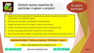  Apoiar o Âne Rose juntando-se à Associação que permite participar da AG e
acompanhar a evolução das ações
 Participe de atividades e habilidades de aprendizado
 Troque seu know-how útil no lugar e ensine-os aos outros
 Investir financeiramente no próprio projeto para se beneficiar dele
 Invista na produção do açafrão e beneficie-se da colheita
 Envie uma assinatura simples ou aumentada, faça uma promessa de doação futura
...
Existem muitas maneiras de
participar e apoiar o projeto!
Eu quero
participar
Associação Âne Rose : 7 Vallée aux thermaux - 72310 Vancé - France
https://aneroseagriculturel.wordpress.com
Tel : 02 44 35 10 77 asso.ane.rose@gmail.com Tel : 07 71 76 24 60 Page 7
 