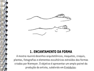 1. ENCANTAMENTO DA FORMA
   A mostra reunirá desenhos arquitetônicos, maquetes, croquis,
plantas, fotografias e elementos escultóricos extraídos das formas
 criadas por Niemeyer. O objetivo é apresentar um amplo painel da
           produção do artista, subdivido em 8 módulos:
 